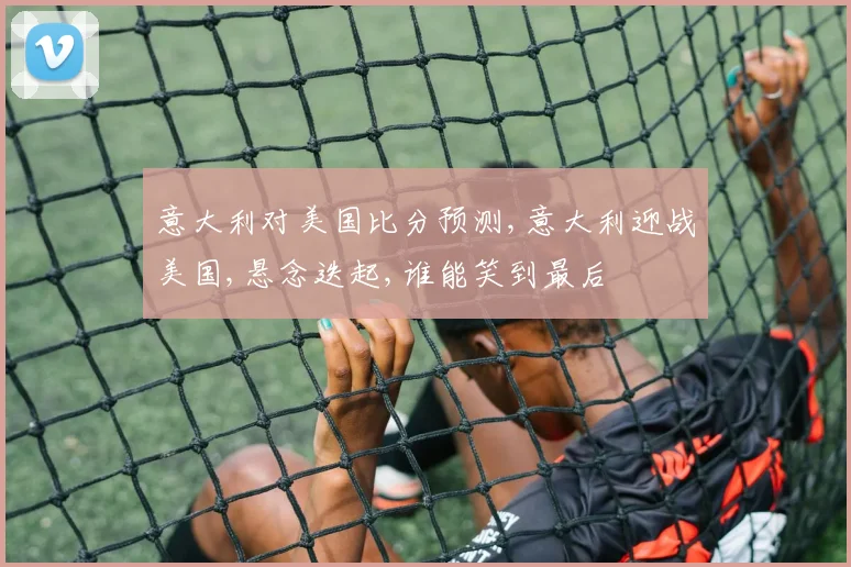意大利对美国比分预测,意大利迎战美国,悬念迭起,谁能笑到最后